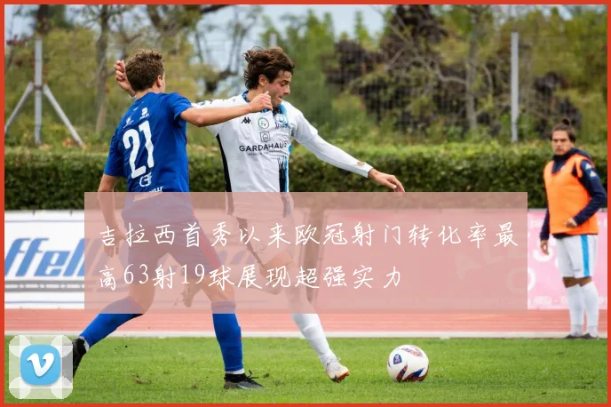 吉拉西首秀以来欧冠射门转化率最高63射19球展现超强实力