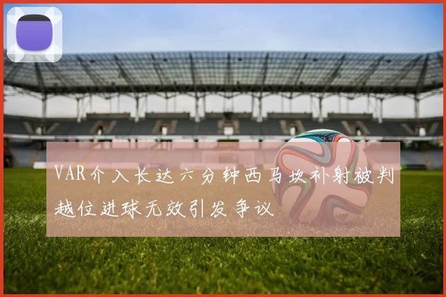 VAR介入长达六分钟西马坎补射被判越位进球无效引发争议