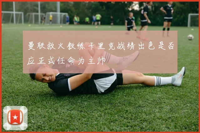 曼联救火教练卡里克战绩出色是否应正式任命为主帅