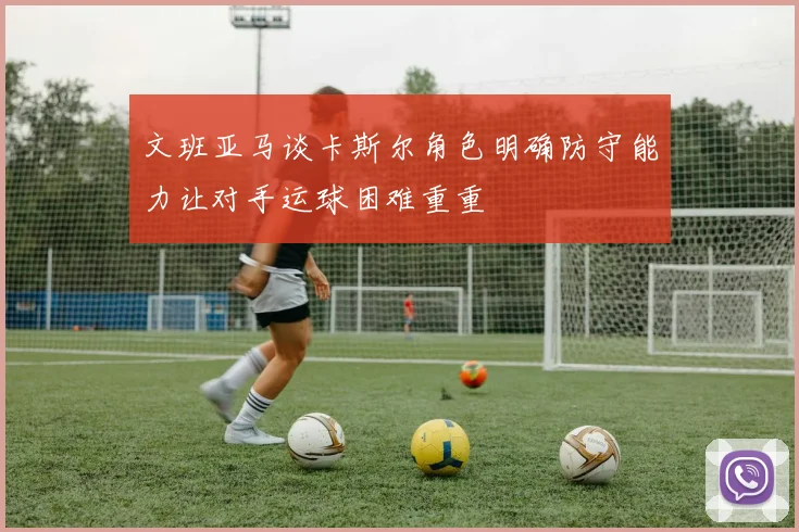 文班亚马谈卡斯尔角色明确防守能力让对手运球困难重重