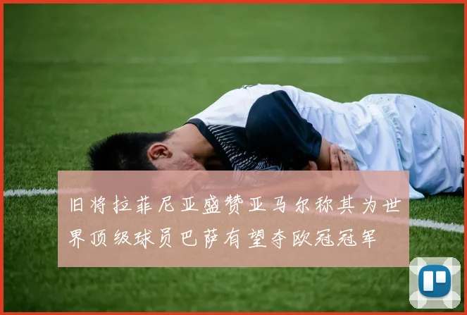 旧将拉菲尼亚盛赞亚马尔称其为世界顶级球员巴萨有望夺欧冠冠军