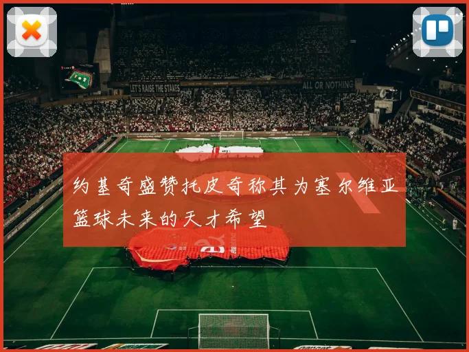约基奇盛赞托皮奇称其为塞尔维亚篮球未来的天才希望
