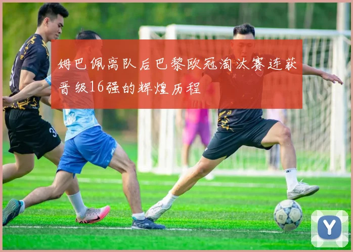 姆巴佩离队后巴黎欧冠淘汰赛连获晋级16强的辉煌历程