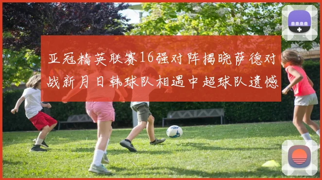 亚冠精英联赛16强对阵揭晓萨德对战新月日韩球队相遇中超球队遗憾出局
