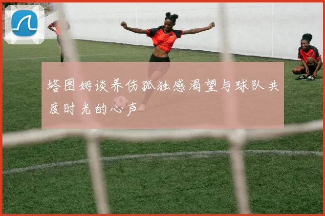 塔图姆谈养伤孤独感渴望与球队共度时光的心声